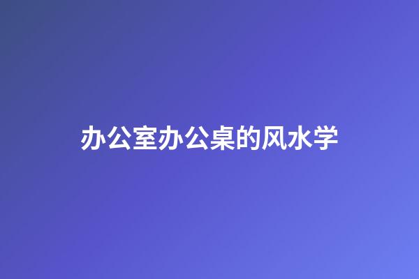 办公室办公桌的风水学