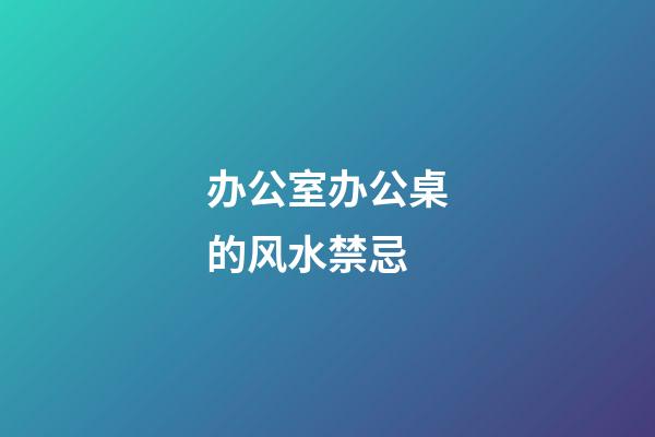 办公室办公桌的风水禁忌