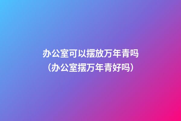 办公室可以摆放万年青吗（办公室摆万年青好吗）