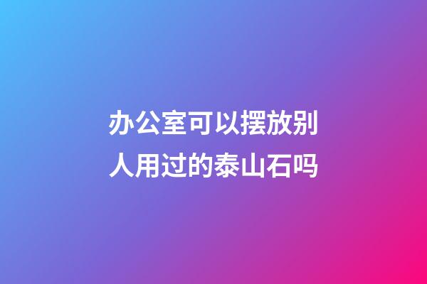 办公室可以摆放别人用过的泰山石吗