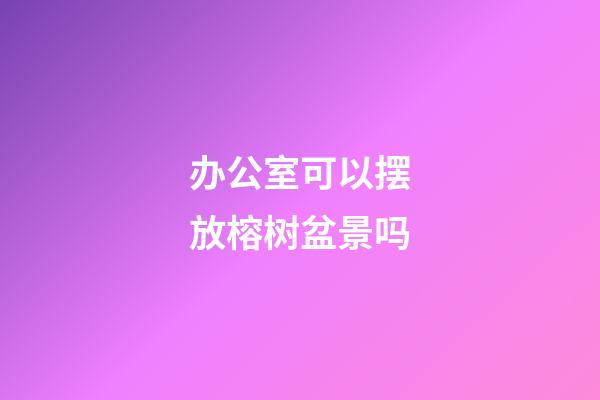 办公室可以摆放榕树盆景吗