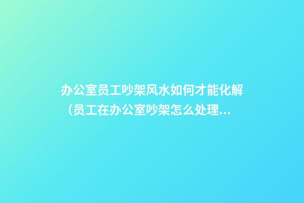 办公室员工吵架风水如何才能化解（员工在办公室吵架怎么处理）