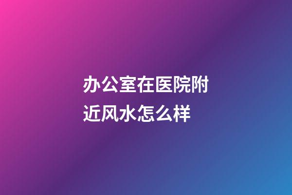 办公室在医院附近风水怎么样