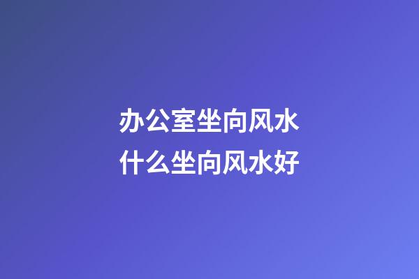 办公室坐向风水什么坐向风水好