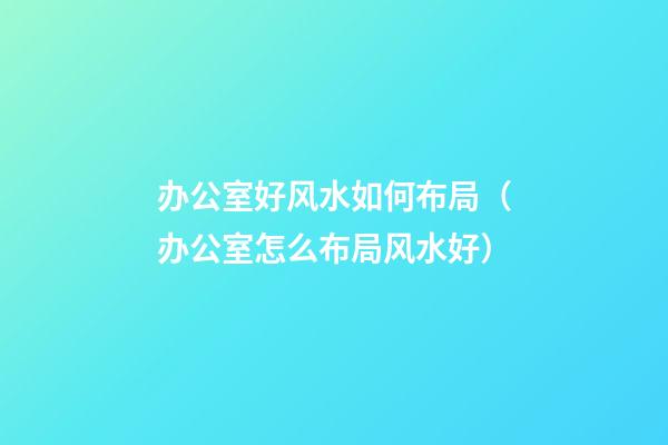 办公室好风水如何布局（办公室怎么布局风水好）