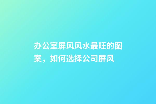 办公室屏风风水最旺的图案，如何选择公司屏风