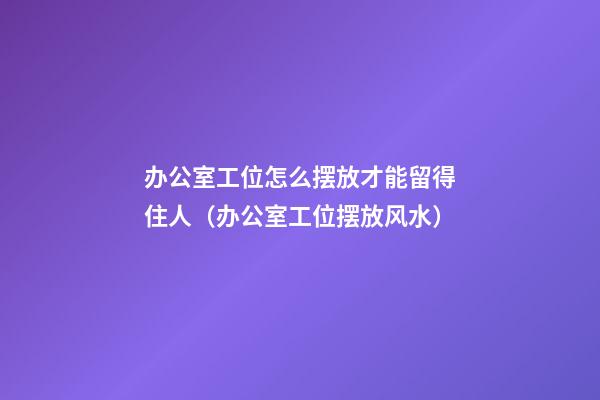 办公室工位怎么摆放才能留得住人（办公室工位摆放风水）