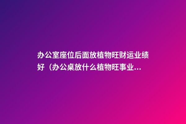 办公室座位后面放植物旺财运业绩好（办公桌放什么植物旺事业）