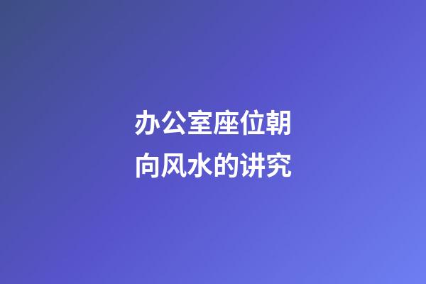 办公室座位朝向风水的讲究