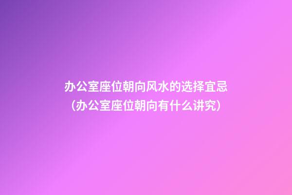 办公室座位朝向风水的选择宜忌（办公室座位朝向有什么讲究）