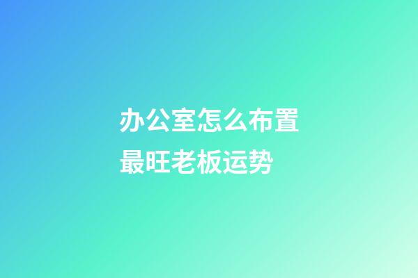 办公室怎么布置最旺老板运势?