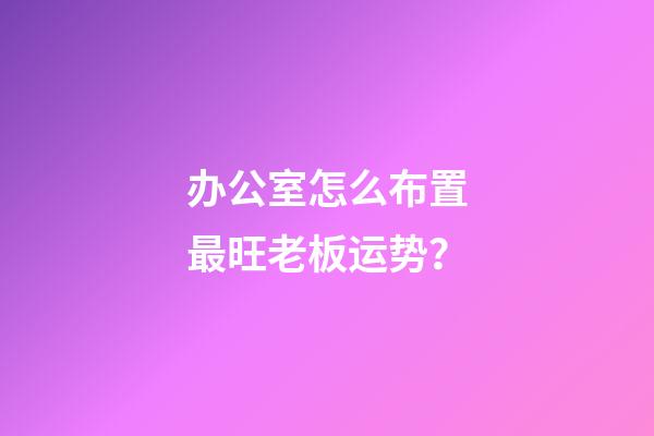 办公室怎么布置最旺老板运势？