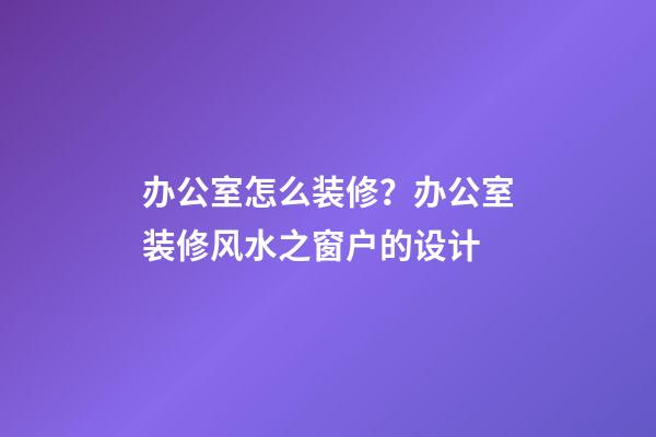 办公室怎么装修？办公室装修风水之窗户的设计