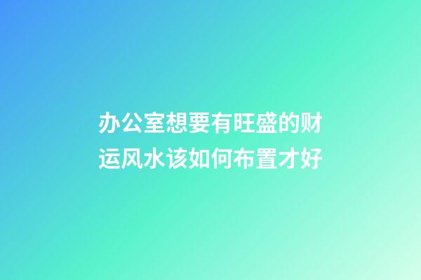 办公室想要有旺盛的财运风水该如何布置才好