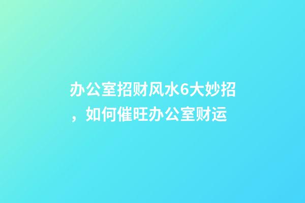 办公室招财风水6大妙招，如何催旺办公室财运