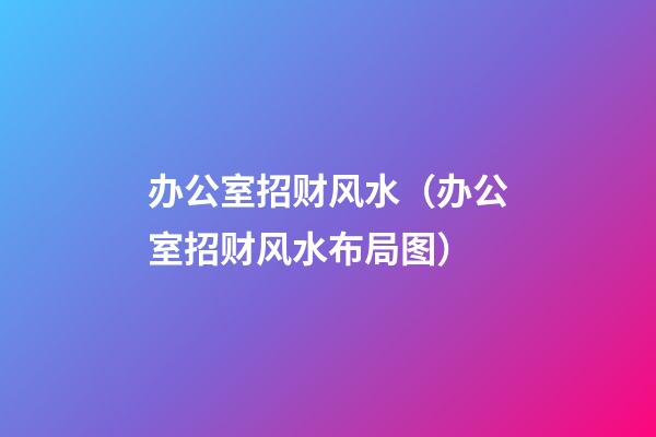 办公室招财风水（办公室招财风水布局图）