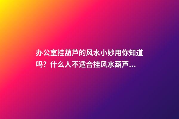 办公室挂葫芦的风水小妙用你知道吗？什么人不适合挂风水葫芦？