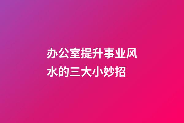 办公室提升事业风水的三大小妙招