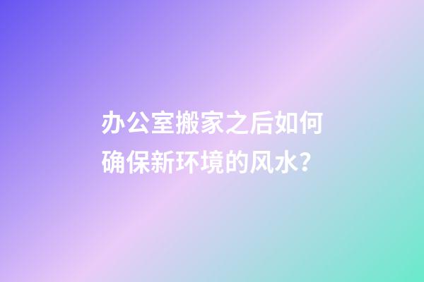 办公室搬家之后如何确保新环境的风水？