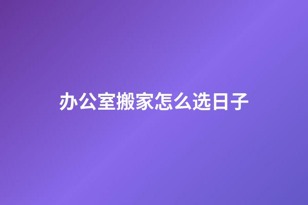 办公室搬家怎么选日子