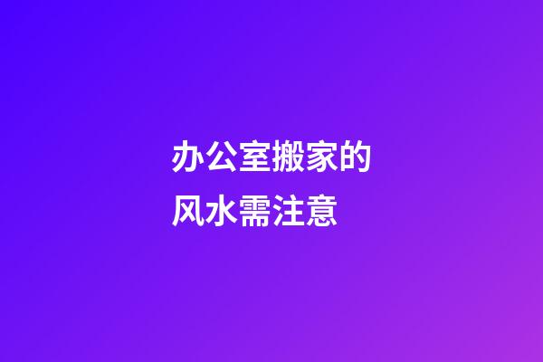 办公室搬家的风水需注意