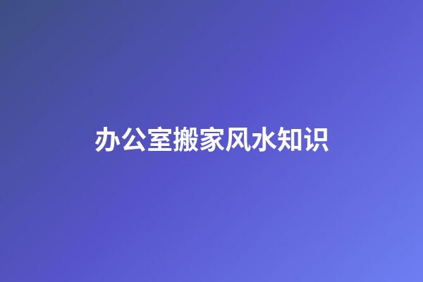 办公室搬家风水知识