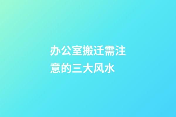 办公室搬迁需注意的三大风水