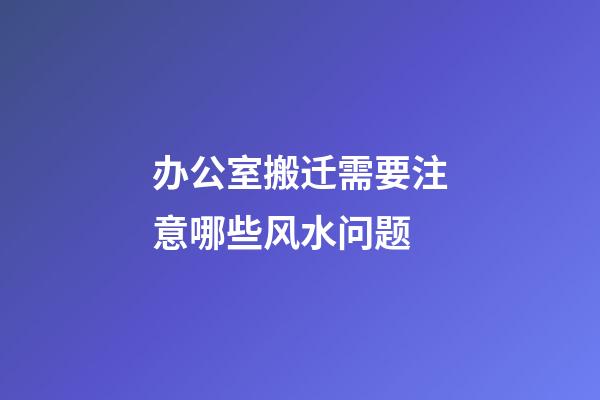 办公室搬迁需要注意哪些风水问题
