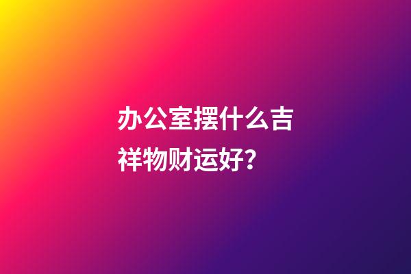办公室摆什么吉祥物财运好？