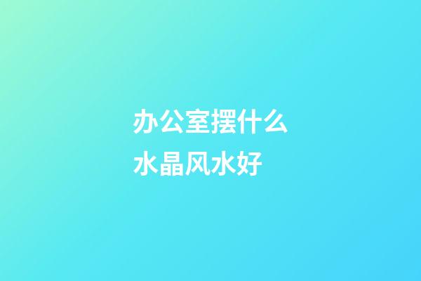 办公室摆什么水晶风水好