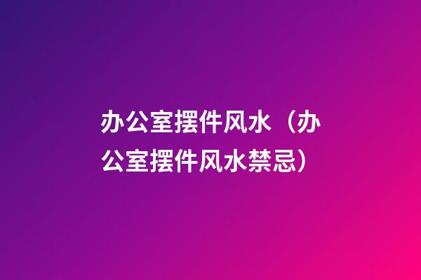 办公室摆件风水（办公室摆件风水禁忌）