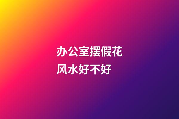 办公室摆假花风水好不好