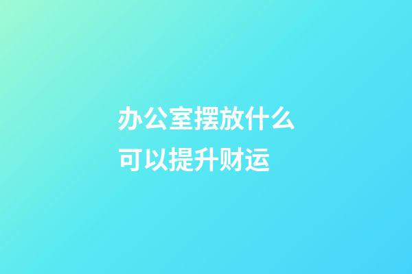 办公室摆放什么可以提升财运