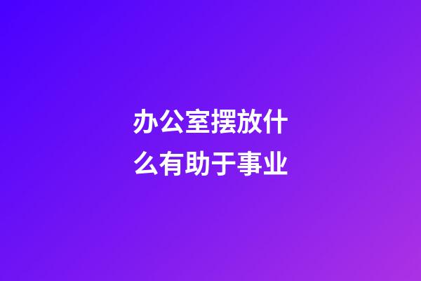办公室摆放什么有助于事业
