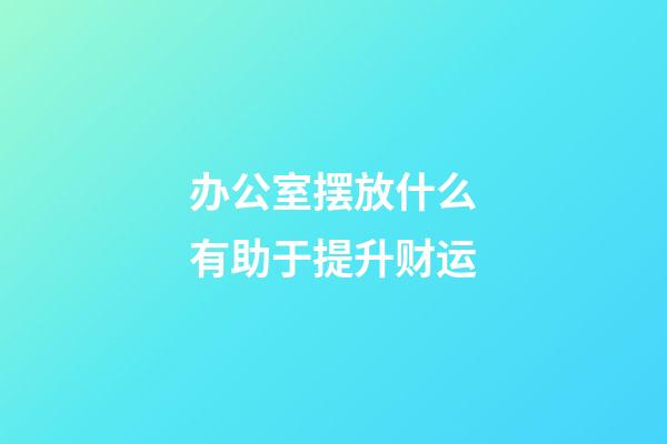 办公室摆放什么有助于提升财运