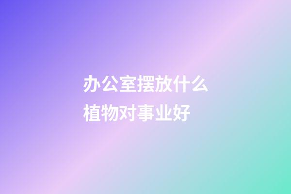 办公室摆放什么植物对事业好