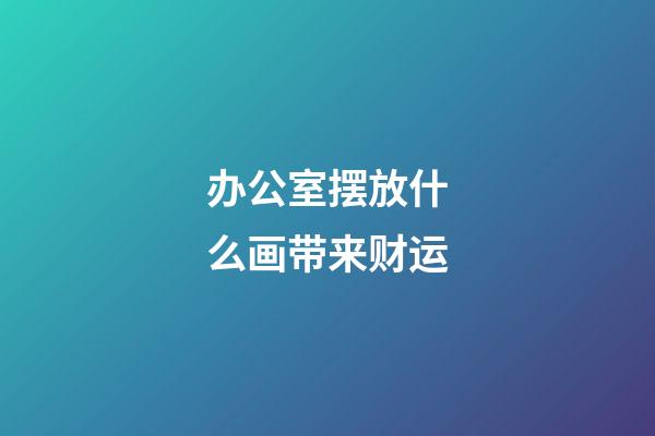 办公室摆放什么画带来财运