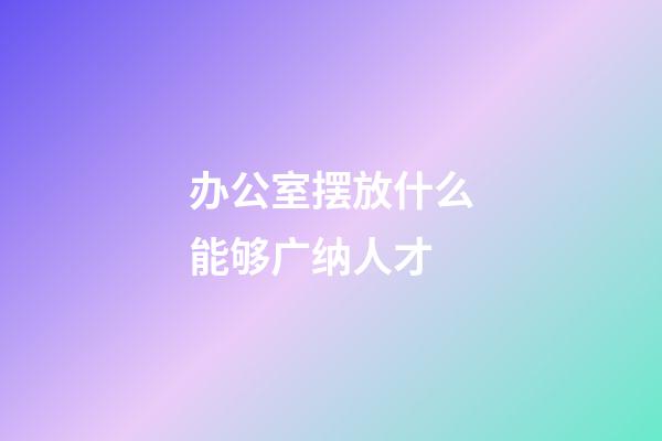 办公室摆放什么能够广纳人才