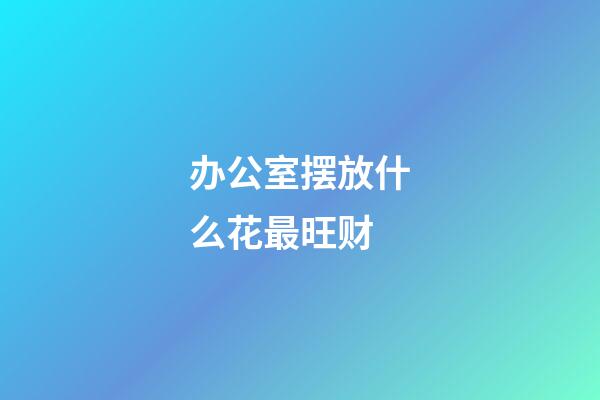 办公室摆放什么花最旺财