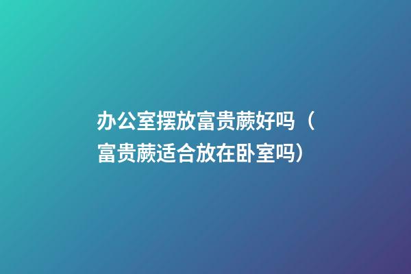 办公室摆放富贵蕨好吗（富贵蕨适合放在卧室吗）