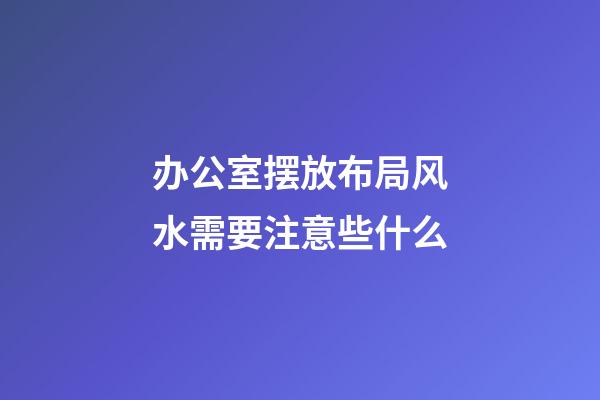 办公室摆放布局风水需要注意些什么