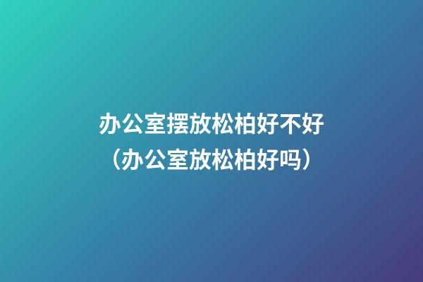 办公室摆放松柏好不好（办公室放松柏好吗）