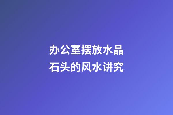 办公室摆放水晶石头的风水讲究