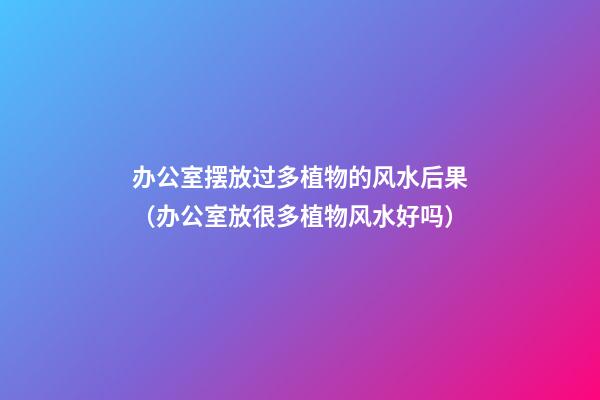 办公室摆放过多植物的风水后果（办公室放很多植物风水好吗）