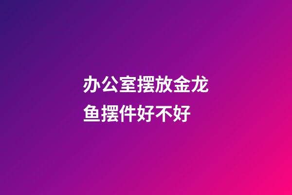 办公室摆放金龙鱼摆件好不好
