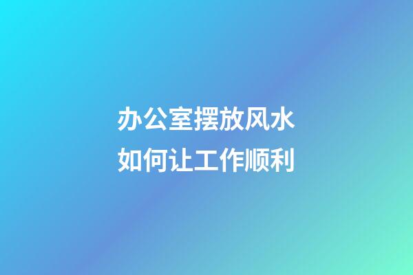办公室摆放风水如何让工作顺利