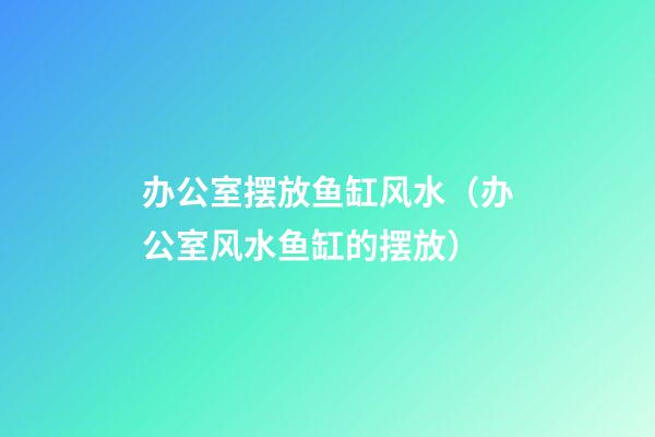 办公室摆放鱼缸风水（办公室风水鱼缸的摆放）