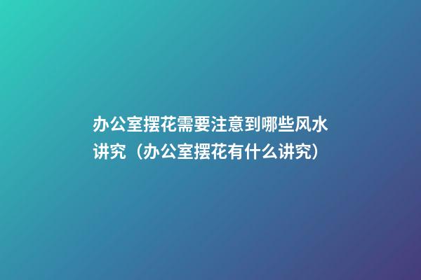 办公室摆花需要注意到哪些风水讲究（办公室摆花有什么讲究）