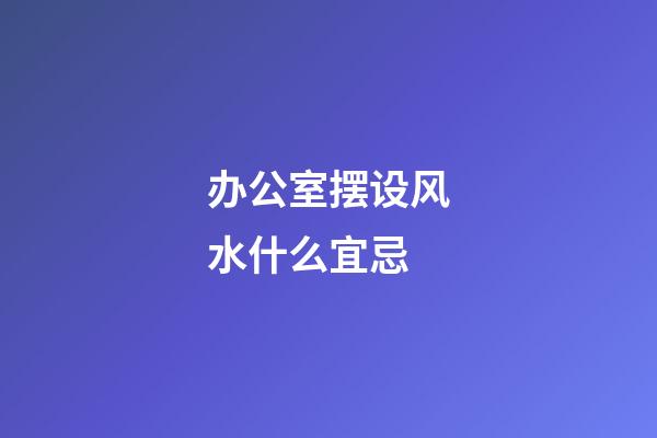 办公室摆设风水什么宜忌