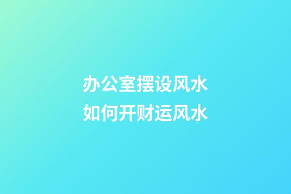 办公室摆设风水如何开财运风水